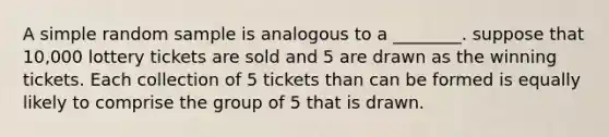 A simple random sample is analogous to a ________. suppose that 10,000 lottery tickets are sold and 5 are drawn as the winning tickets. Each collection of 5 tickets than can be formed is equally likely to comprise the group of 5 that is drawn.