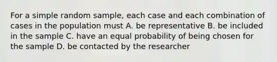 For a simple random sample, each case and each combination of cases in the population must A. be representative B. be included in the sample C. have an equal probability of being chosen for the sample D. be contacted by the researcher