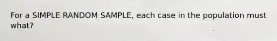 For a SIMPLE RANDOM SAMPLE, each case in the population must what?