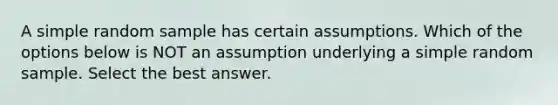 A simple random sample has certain assumptions. Which of the options below is NOT an assumption underlying a simple random sample. Select the best answer.