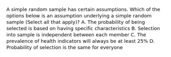 A simple random sample has certain assumptions. Which of the options below is an assumption underlying a simple random sample (Select all that apply)? A. The probability of being selected is based on having specific characteristics B. Selection into sample is independent between each member C. The prevalence of health indicators will always be at least 25% D. Probability of selection is the same for everyone