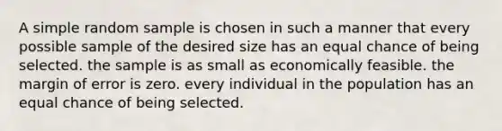 A simple random sample is chosen in such a manner that every possible sample of the desired size has an equal chance of being selected. the sample is as small as economically feasible. the margin of error is zero. every individual in the population has an equal chance of being selected.