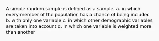 A simple random sample is defined as a sample: a. in which every member of the population has a chance of being included b. with only one variable c. in which other demographic variables are taken into account d. in which one variable is weighted more than another