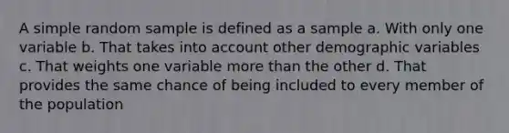 A simple random sample is defined as a sample a. With only one variable b. That takes into account other demographic variables c. That weights one variable more than the other d. That provides the same chance of being included to every member of the population