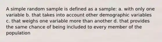 A simple random sample is defined as a sample: a. with only one variable b. that takes into account other demographic variables c. that weighs one variable <a href='https://www.questionai.com/knowledge/keWHlEPx42-more-than' class='anchor-knowledge'>more than</a> another d. that provides the same chance of being included to every member of the population