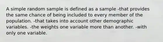 A simple random sample is defined as a sample -that provides the same chance of being included to every member of the population. -that takes into account other demographic variables. -the weights one variable more than another. -with only one variable.