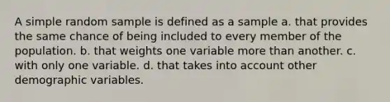 A simple random sample is defined as a sample a. that provides the same chance of being included to every member of the population. b. that weights one variable <a href='https://www.questionai.com/knowledge/keWHlEPx42-more-than' class='anchor-knowledge'>more than</a> another. c. with only one variable. d. that takes into account other demographic variables.