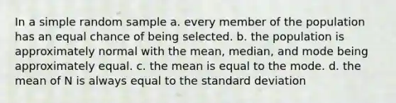 In a simple random sample a. every member of the population has an equal chance of being selected. b. the population is approximately normal with the mean, median, and mode being approximately equal. c. the mean is equal to the mode. d. the mean of N is always equal to the standard deviation