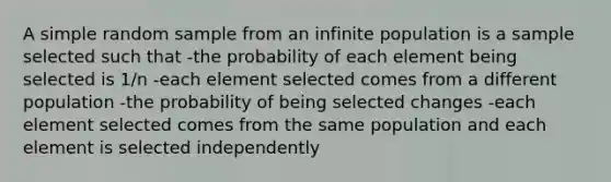 A simple random sample from an infinite population is a sample selected such that -the probability of each element being selected is 1/n -each element selected comes from a different population -the probability of being selected changes -each element selected comes from the same population and each element is selected independently