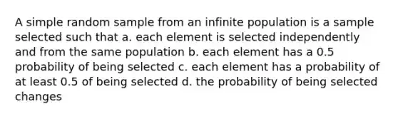 A simple random sample from an infinite population is a sample selected such that a. each element is selected independently and from the same population b. each element has a 0.5 probability of being selected c. each element has a probability of at least 0.5 of being selected d. the probability of being selected changes