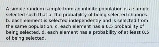 A simple random sample from an infinite population is a sample selected such that a. the probability of being selected changes. b. each element is selected independently and is selected from the same population. c. each element has a 0.5 probability of being selected. d. each element has a probability of at least 0.5 of being selected.