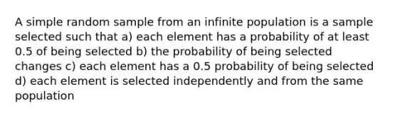 A simple random sample from an infinite population is a sample selected such that a) each element has a probability of at least 0.5 of being selected b) the probability of being selected changes c) each element has a 0.5 probability of being selected d) each element is selected independently and from the same population