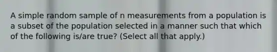 A simple random sample of n measurements from a population is a subset of the population selected in a manner such that which of the following is/are true? (Select all that apply.)