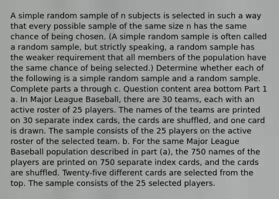 A simple random sample of n subjects is selected in such a way that every possible sample of the same size n has the same chance of being chosen.​ (A simple random sample is often called a random​ sample, but strictly​ speaking, a random sample has the weaker requirement that all members of the population have the same chance of being​ selected.) Determine whether each of the following is a simple random sample and a random sample. Complete parts a through c. Question content area bottom Part 1 a. In Major League​ Baseball, there are 30​ teams, each with an active roster of 25 players. The names of the teams are printed on 30 separate index​ cards, the cards are​ shuffled, and one card is drawn. The sample consists of the 25 players on the active roster of the selected team. b. For the same Major League Baseball population described in part​ (a), the 750 names of the players are printed on 750 separate index​ cards, and the cards are shuffled.​ Twenty-five different cards are selected from the top. The sample consists of the 25 selected players.