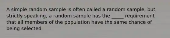 A simple random sample is often called a random sample, but strictly speaking, a random sample has the _____ requirement that all members of the population have the same chance of being selected