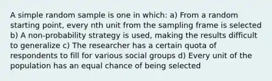 A simple random sample is one in which: a) From a random starting point, every nth unit from the sampling frame is selected b) A non-probability strategy is used, making the results difficult to generalize c) The researcher has a certain quota of respondents to fill for various social groups d) Every unit of the population has an equal chance of being selected