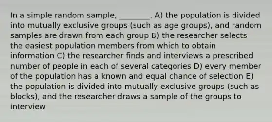 In a simple random sample, ________. A) the population is divided into mutually exclusive groups (such as age groups), and random samples are drawn from each group B) the researcher selects the easiest population members from which to obtain information C) the researcher finds and interviews a prescribed number of people in each of several categories D) every member of the population has a known and equal chance of selection E) the population is divided into mutually exclusive groups (such as blocks), and the researcher draws a sample of the groups to interview