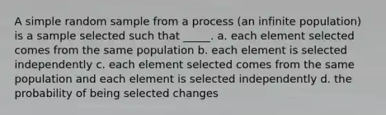 A simple random sample from a process (an infinite population) is a sample selected such that _____. a. each element selected comes from the same population b. each element is selected independently c. each element selected comes from the same population and each element is selected independently d. the probability of being selected changes