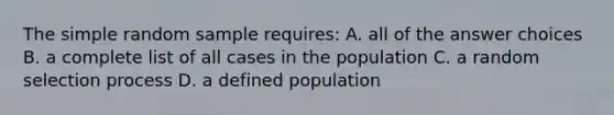 The simple random sample requires: A. all of the answer choices B. a complete list of all cases in the population C. a random selection process D. a defined population