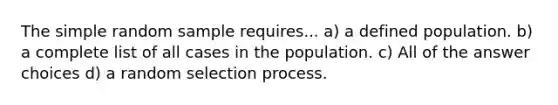 The simple random sample requires... a) a defined population. b) a complete list of all cases in the population. c) All of the answer choices d) a random selection process.