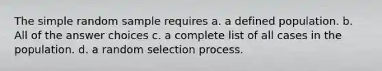 The simple random sample requires a. a defined population. b. All of the answer choices c. a complete list of all cases in the population. d. a random selection process.