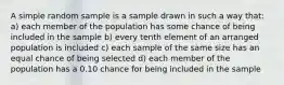 A simple random sample is a sample drawn in such a way that: a) each member of the population has some chance of being included in the sample b) every tenth element of an arranged population is included c) each sample of the same size has an equal chance of being selected d) each member of the population has a 0.10 chance for being included in the sample