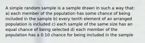 A simple random sample is a sample drawn in such a way that: a) each member of the population has some chance of being included in the sample b) every tenth element of an arranged population is included c) each sample of the same size has an equal chance of being selected d) each member of the population has a 0.10 chance for being included in the sample