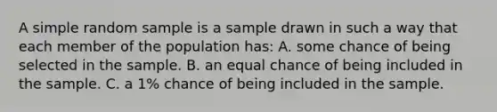 A simple random sample is a sample drawn in such a way that each member of the population has: A. some chance of being selected in the sample. B. an equal chance of being included in the sample. C. a 1% chance of being included in the sample.