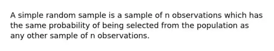 A simple random sample is a sample of n observations which has the same probability of being selected from the population as any other sample of n observations.