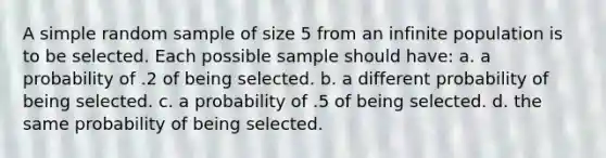 A simple random sample of size 5 from an infinite population is to be selected. Each possible sample should have: a. a probability of .2 of being selected. b. a different probability of being selected. c. a probability of .5 of being selected. d. the same probability of being selected.