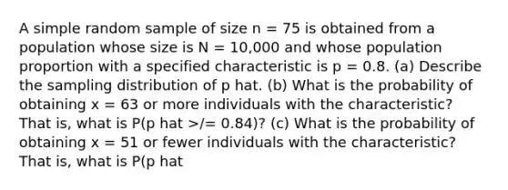 A simple random sample of size n = 75 is obtained from a population whose size is N = 10,000 and whose population proportion with a specified characteristic is p = 0.8. (a) Describe the sampling distribution of p hat. (b) What is the probability of obtaining x = 63 or more individuals with the characteristic? That is, what is P(p hat >/= 0.84)? (c) What is the probability of obtaining x = 51 or fewer individuals with the characteristic? That is, what is P(p hat </= 0.68)?