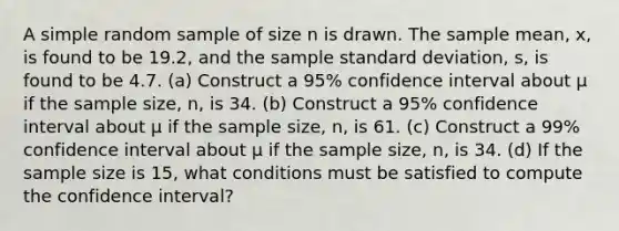 A simple random sample of size n is drawn. The sample​ mean, x​, is found to be 19.2​, and the sample standard​ deviation, s, is found to be 4.7. ​(a) Construct a 95​% confidence interval about μ if the sample​ size, n, is 34. ​(b) Construct a 95​% confidence interval about μ if the sample​ size, n, is 61. ​(c) Construct a 99​% confidence interval about μ if the sample​ size, n, is 34. (d) If the sample size is 15​, what conditions must be satisfied to compute the confidence​ interval?