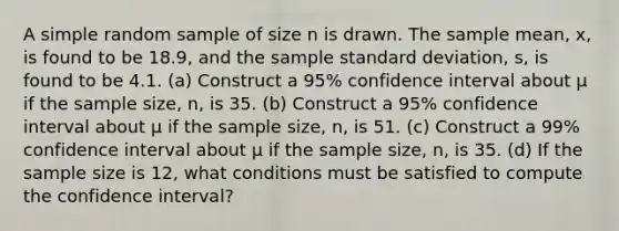 A simple random sample of size n is drawn. The sample​ mean, x​, is found to be 18.9​, and the sample standard​ deviation, s, is found to be 4.1. ​(a) Construct a 95​% confidence interval about μ if the sample​ size, n, is 35. ​(b) Construct a 95​% confidence interval about μ if the sample​ size, n, is 51. ​(c) Construct a 99​% confidence interval about μ if the sample​ size, n, is 35. ​(d) If the sample size is 12​, what conditions must be satisfied to compute the confidence​ interval?