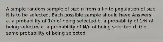 A simple random sample of size n from a finite population of size N is to be selected. Each possible sample should have Answers: a. a probability of 1/n of being selected b. a probability of 1/N of being selected c. a probability of N/n of being selected d. the same probability of being selected