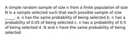 A simple random sample of size n from a finite population of size N is a sample selected such that each possible sample of size _____. a. n has the same probability of being selected b. n has a probability of 0.05 of being selected c. n has a probability of 0.5 of being selected d. N and n have the same probability of being selected