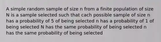 A simple random sample of size n from a finite population of size N is a sample selected such that cach possible sample of size n has a probability of 5 of being selected n has a probability of 1 of being selected N has the same probability of being selected n has the same probability of being selected