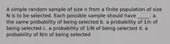 A simple random sample of size n from a finite population of size N is to be selected. Each possible sample should have _____. a. the same probability of being selected b. a probability of 1/n of being selected c. a probability of 1/N of being selected d. a probability of N/n of being selected