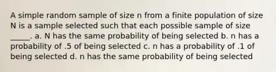 A simple random sample of size n from a finite population of size N is a sample selected such that each possible sample of size _____. a. N has the same probability of being selected b. n has a probability of .5 of being selected c. n has a probability of .1 of being selected d. n has the same probability of being selected