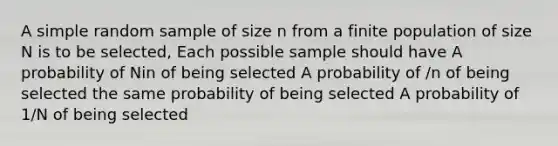 A simple random sample of size n from a finite population of size N is to be selected, Each possible sample should have A probability of Nin of being selected A probability of /n of being selected the same probability of being selected A probability of 1/N of being selected