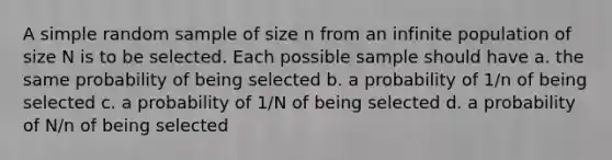 A simple random sample of size n from an infinite population of size N is to be selected. Each possible sample should have a. the same probability of being selected b. a probability of 1/n of being selected c. a probability of 1/N of being selected d. a probability of N/n of being selected