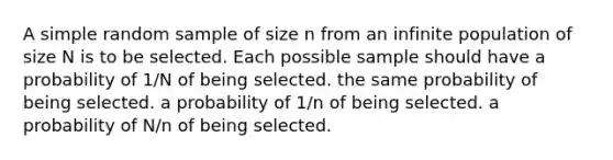 A simple random sample of size n from an infinite population of size N is to be selected. Each possible sample should have a probability of 1/N of being selected. the same probability of being selected. a probability of 1/n of being selected. a probability of N/n of being selected.