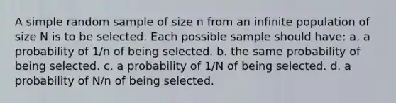 A simple random sample of size n from an infinite population of size N is to be selected. Each possible sample should have: a. a probability of 1/n of being selected. b. the same probability of being selected. c. a probability of 1/N of being selected. d. a probability of N/n of being selected.