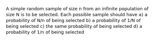 A simple random sample of size n from an infinite population of size N is to be selected. Each possible sample should have a) a probability of N/n of being selected b) a probability of 1/N of being selected c) the same probability of being selected d) a probability of 1/n of being selected