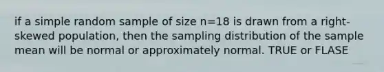 if a simple random sample of size n=18 is drawn from a right-skewed population, then the sampling distribution of the sample mean will be normal or approximately normal. TRUE or FLASE