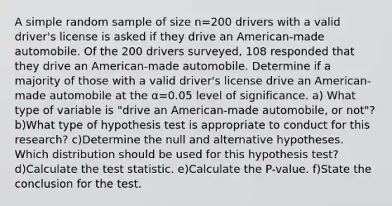 A simple random sample of size n=200 drivers with a valid​ driver's license is asked if they drive an​ American-made automobile. Of the 200 drivers​ surveyed, 108 responded that they drive an​ American-made automobile. Determine if a majority of those with a valid​ driver's license drive an​ American-made automobile at the α=0.05 level of significance. a) What type of variable is​ "drive an​ American-made automobile, or​ not"? b)What type of hypothesis test is appropriate to conduct for this​ research? c)Determine the null and alternative hypotheses. Which distribution should be used for this hypothesis​ test? d)Calculate the test statistic. e)Calculate the​ P-value. f)State the conclusion for the test.