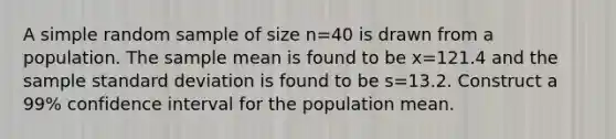 A simple random sample of size n=40 is drawn from a population. The sample mean is found to be x=121.4 and the sample standard deviation is found to be s=13.2. Construct a​ 99% confidence interval for the population mean.