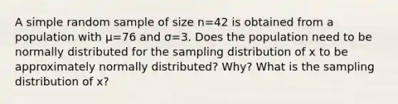 A simple random sample of size n=42 is obtained from a population with μ=76 and σ=3. Does the population need to be normally distributed for the sampling distribution of x to be approximately normally​ distributed? Why? What is the sampling distribution of x​?