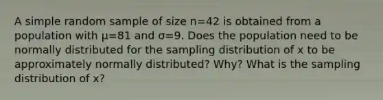 A simple random sample of size n=42 is obtained from a population with μ=81 and σ=9. Does the population need to be normally distributed for the sampling distribution of x to be approximately normally​ distributed? Why? What is the sampling distribution of x​?