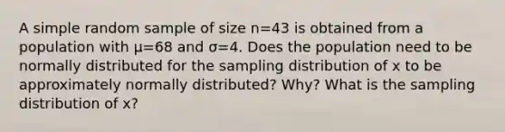 A simple random sample of size n=43 is obtained from a population with μ=68 and σ=4. Does the population need to be normally distributed for the sampling distribution of x to be approximately normally​ distributed? Why? What is the sampling distribution of x​?