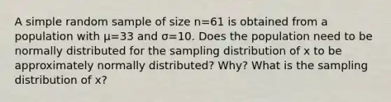 A simple random sample of size n=61 is obtained from a population with μ=33 and σ=10. Does the population need to be normally distributed for the sampling distribution of x to be approximately normally​ distributed? Why? What is the sampling distribution of x​?